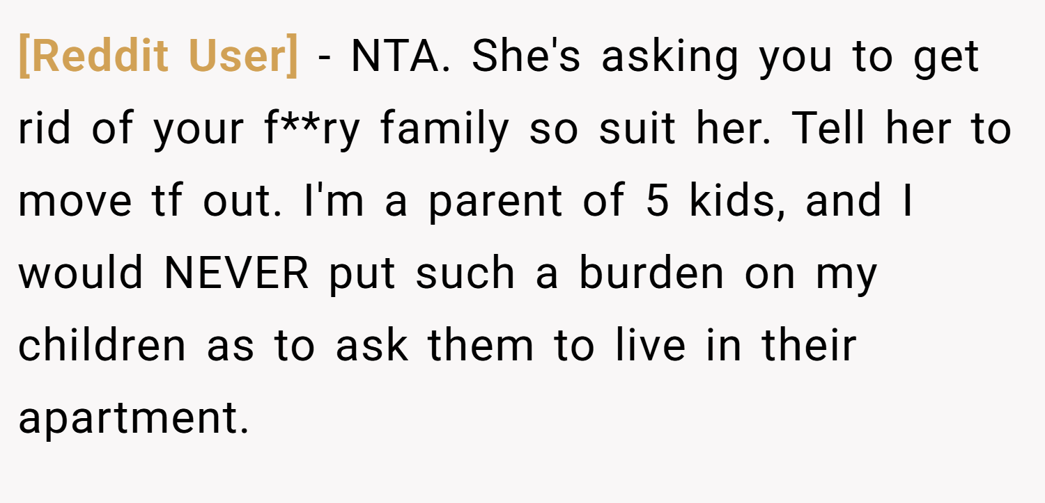 [Reddit User] − NTA. She's asking you to get rid of your f**ry family so suit her. Tell her to move tf out. I'm a parent of 5 kids, and I would NEVER put such a burden on my children as to ask them to live in their apartment.