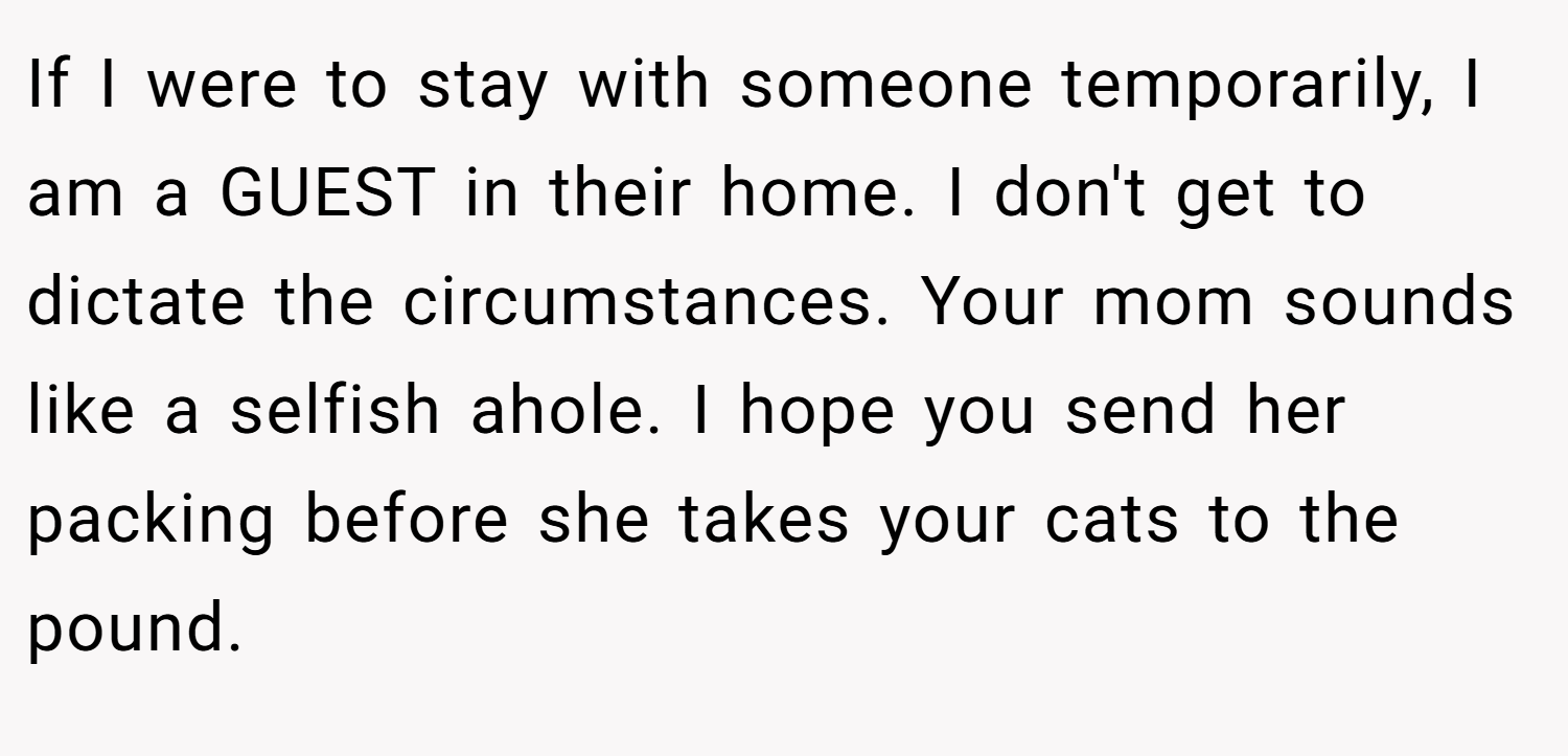 If I were to stay with someone temporarily, I am a GUEST in their home. I don't get to dictate the circumstances. Your mom sounds like a selfish ahole. I hope you send her packing before she takes your cats to the pound.