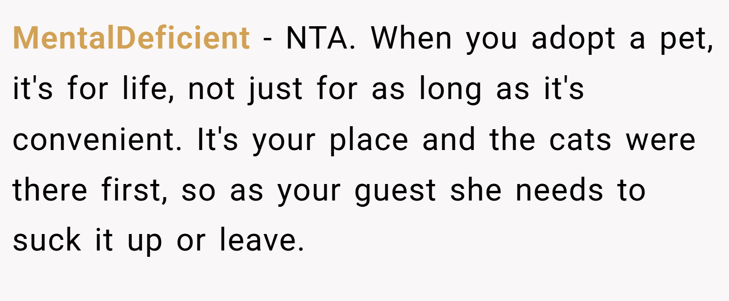 MentalDeficient − NTA. When you adopt a pet, it's for life, not just for as long as it's convenient. It's your place and the cats were there first, so as your guest she needs to suck it up or leave.