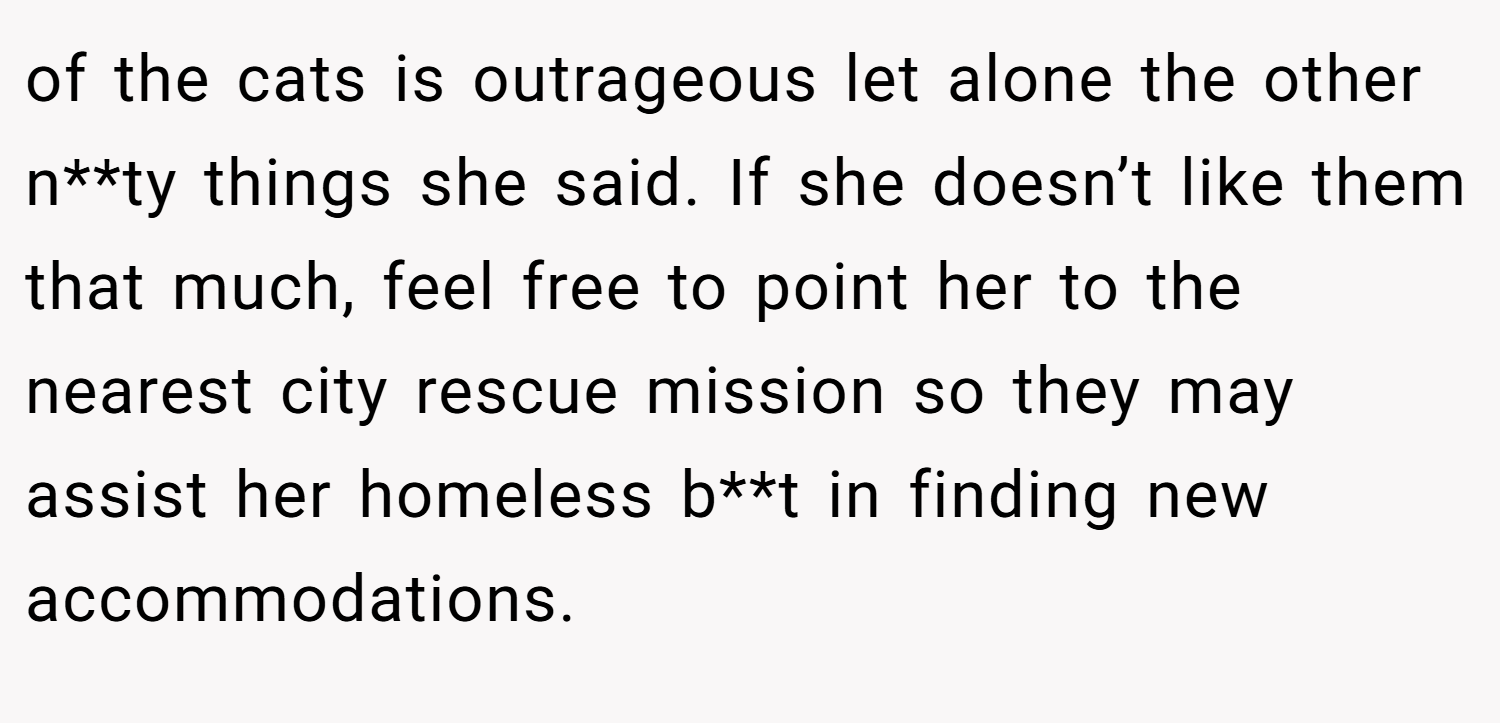 of the cats is outrageous let alone the other n**ty things she said. If she doesn’t like them that much, feel free to point her to the nearest city rescue mission so they may assist her homeless b**t in finding new accommodations.