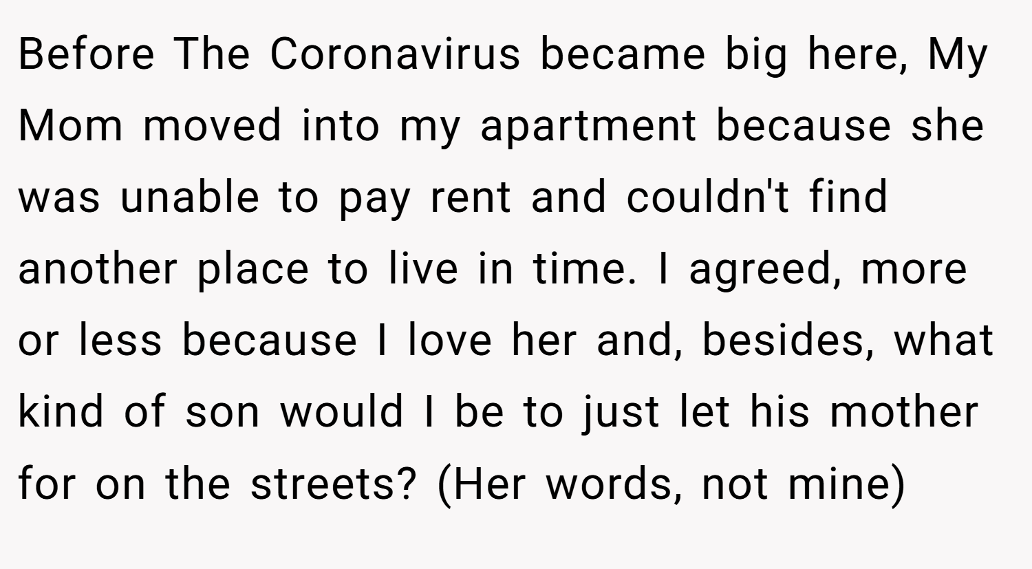 Before The Coronavirus became big here, My Mom moved into my apartment because she was unable to pay rent and couldn't find another place to live in time. I agreed, more or less because I love her and, besides, what kind of son would I be to just let his mother for on the streets? (Her words, not mine)