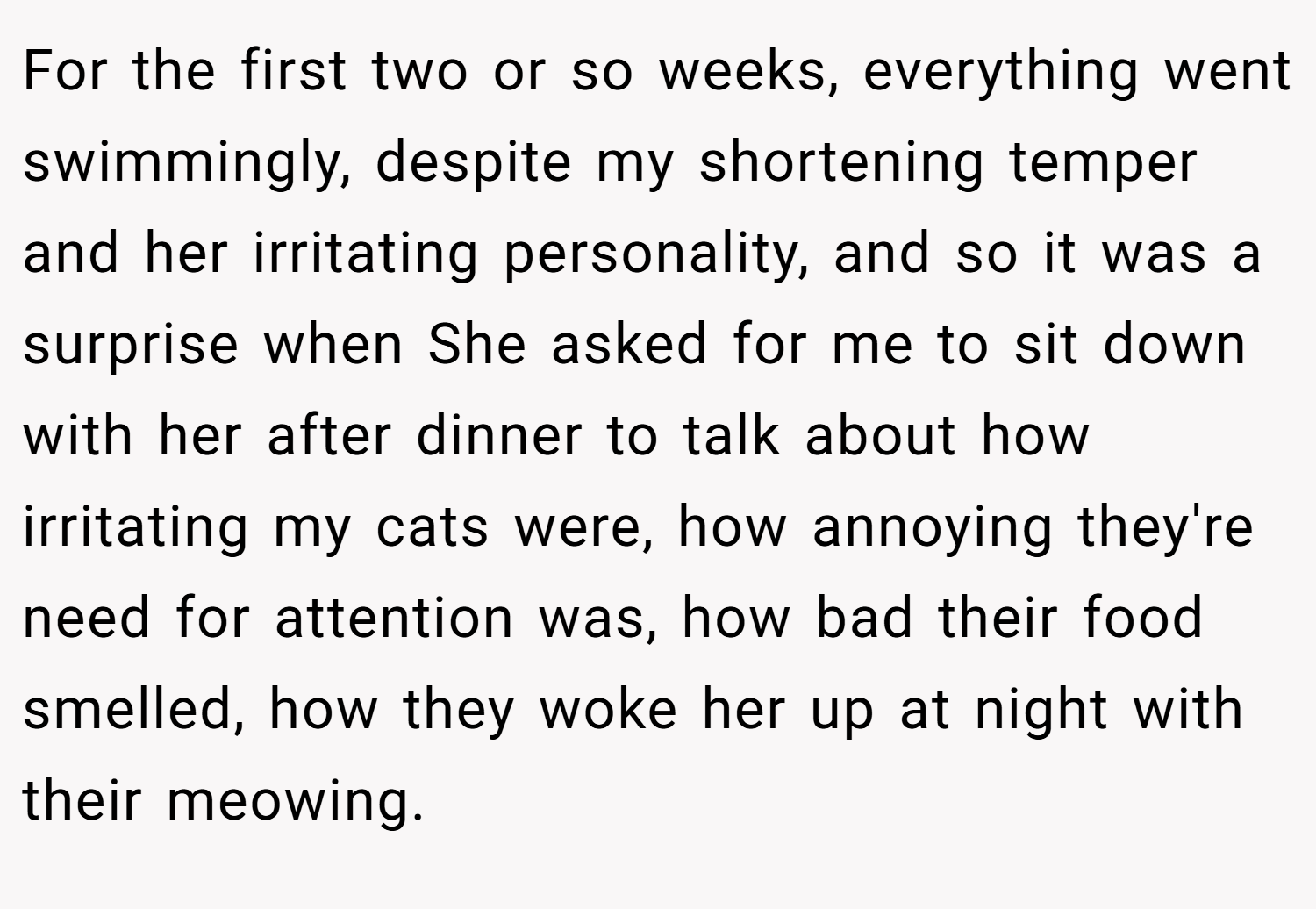 For the first two or so weeks, everything went swimmingly, despite my shortening temper and her irritating personality, and so it was a surprise when She asked for me to sit down with her after dinner to talk about how irritating my cats were, how annoying they're need for attention was, how bad their food smelled, how they woke her up at night with their meowing.