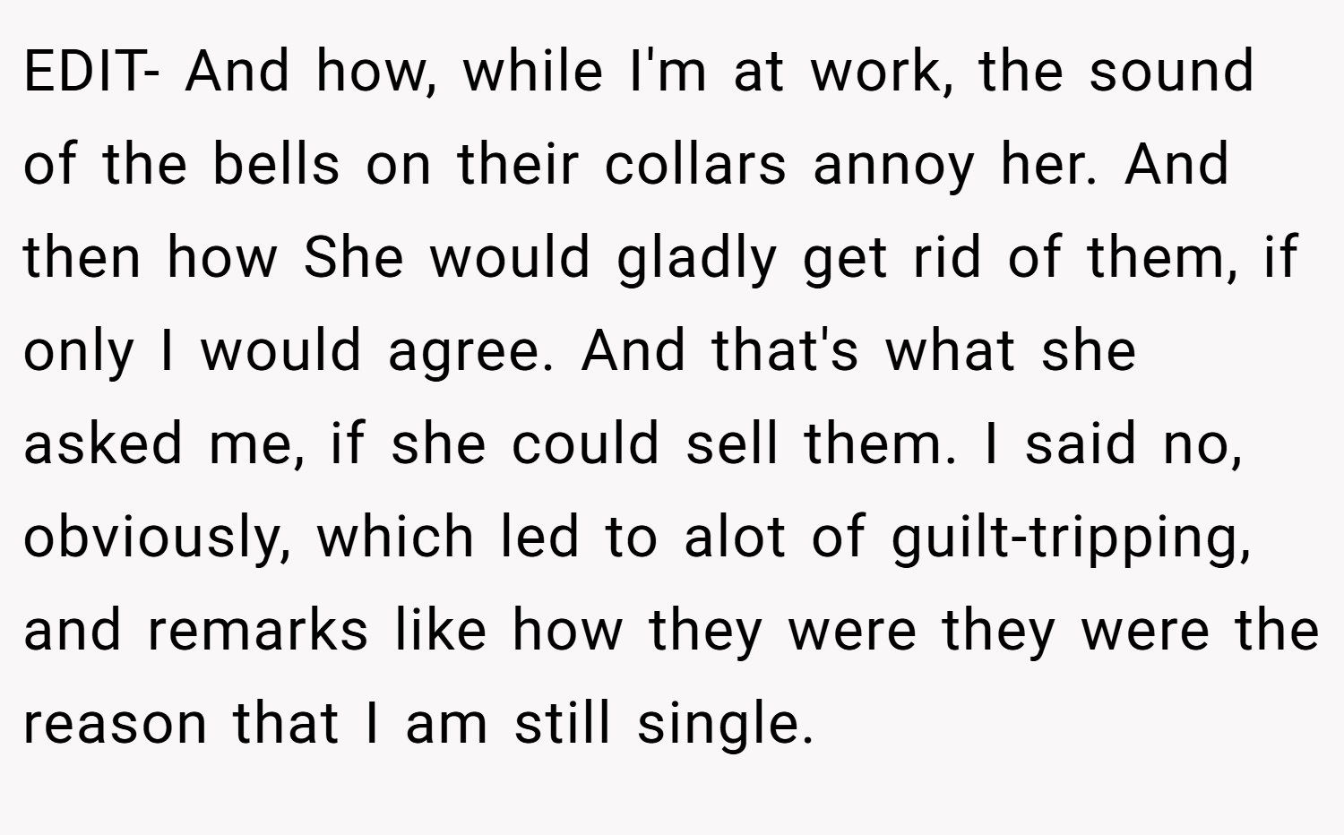 EDIT- And how, while I'm at work, the sound of the bells on their collars annoy her. And then how She would gladly get rid of them, if only I would agree. And that's what she asked me, if she could sell them. I said no, obviously, which led to alot of guilt-tripping, and remarks like how they were they were the reason that I am still single.