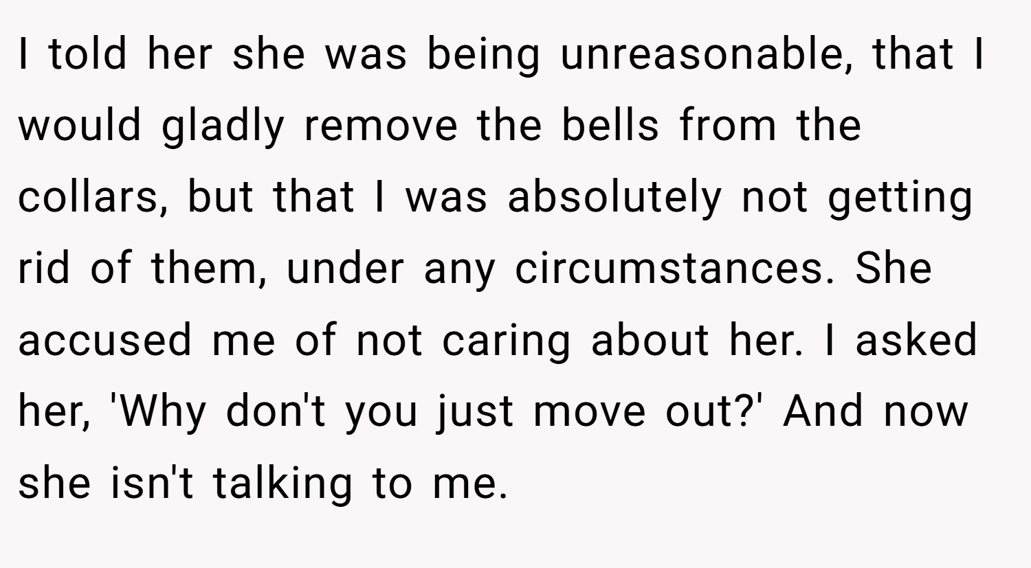 I told her she was being unreasonable, that I would gladly remove the bells from the collars, but that I was absolutely not getting rid of them, under any circumstances. She accused me of not caring about her. I asked her, 'Why don't you just move out?' And now she isn't talking to me.
