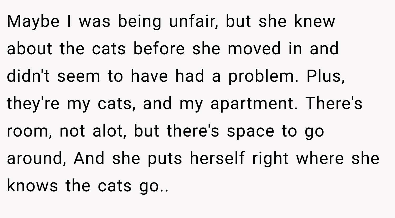 Maybe I was being unfair, but she knew about the cats before she moved in and didn't seem to have had a problem. Plus, they're my cats, and my apartment. There's room, not alot, but there's space to go around, And she puts herself right where she knows the cats go..