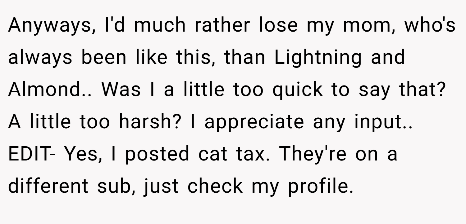 Anyways, I'd much rather lose my mom, who's always been like this, than Lightning and Almond.. Was I a little too quick to say that? A little too harsh? I appreciate any input.. EDIT- Yes, I posted cat tax. They're on a different sub, just check my profile.