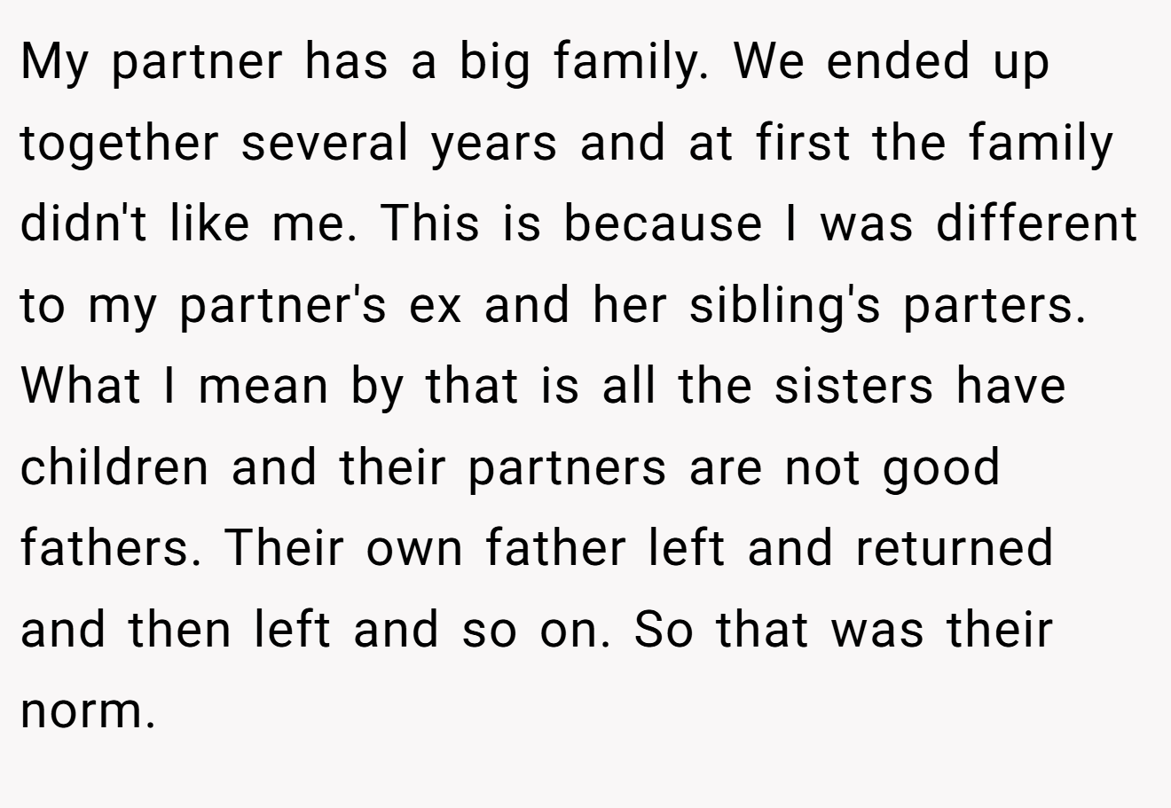 My partner has a big family. We ended up together several years and at first the family didn't like me. This is because I was different to my partner's ex and her sibling's parters. What I mean by that is all the sisters have children and their partners are not good fathers. Their own father left and returned and then left and so on. So that was their norm.