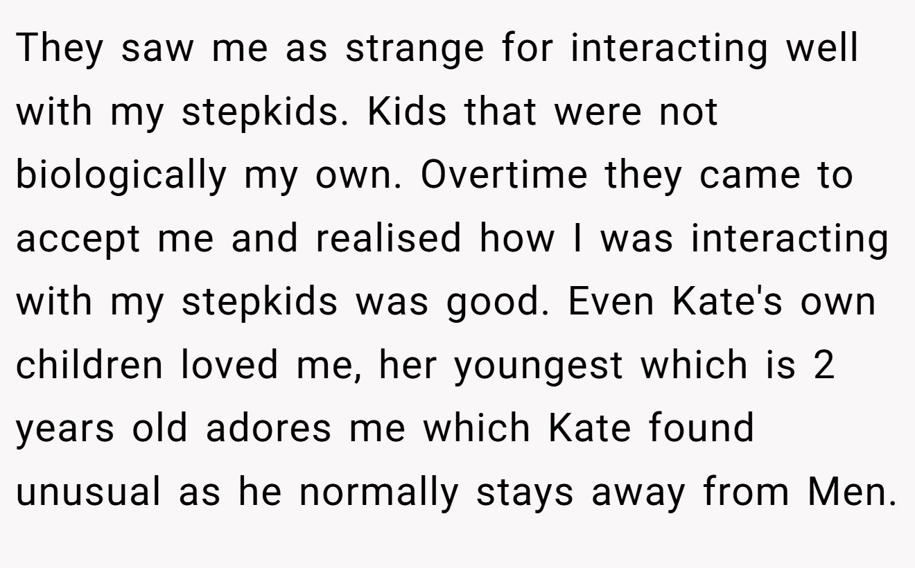 They saw me as strange for interacting well with my stepkids. Kids that were not biologically my own. Overtime they came to accept me and realised how I was interacting with my stepkids was good. Even Kate's own children loved me, her youngest which is 2 years old adores me which Kate found unusual as he normally stays away from Men.