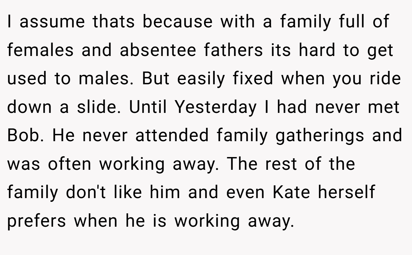 I assume thats because with a family full of females and absentee fathers its hard to get used to males. But easily fixed when you ride down a slide. Until Yesterday I had never met Bob. He never attended family gatherings and was often working away. The rest of the family don't like him and even Kate herself prefers when he is working away.