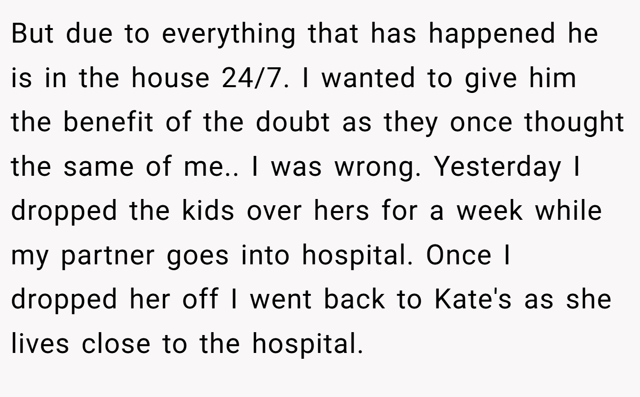 But due to everything that has happened he is in the house 24/7. I wanted to give him the benefit of the doubt as they once thought the same of me.. I was wrong. Yesterday I dropped the kids over hers for a week while my partner goes into hospital. Once I dropped her off I went back to Kate's as she lives close to the hospital.