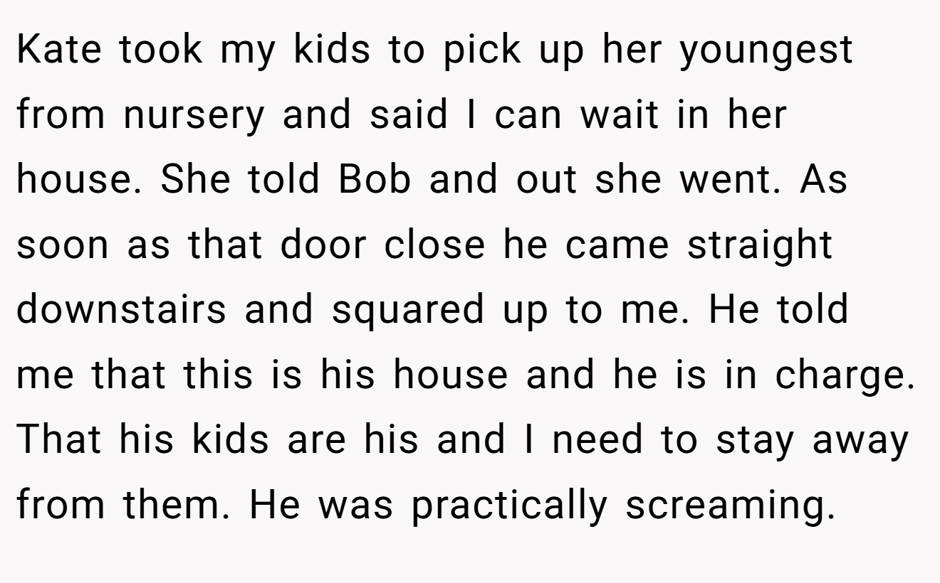 Kate took my kids to pick up her youngest from nursery and said I can wait in her house. She told Bob and out she went. As soon as that door close he came straight downstairs and squared up to me. He told me that this is his house and he is in charge. That his kids are his and I need to stay away from them. He was practically screaming.