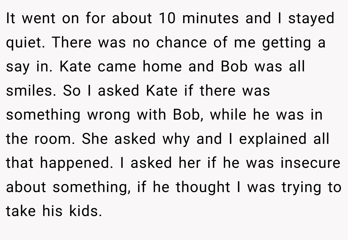 It went on for about 10 minutes and I stayed quiet. There was no chance of me getting a say in. Kate came home and Bob was all smiles. So I asked Kate if there was something wrong with Bob, while he was in the room. She asked why and I explained all that happened. I asked her if he was insecure about something, if he thought I was trying to take his kids.