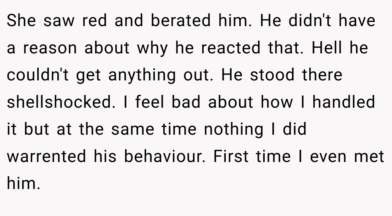 She saw red and berated him. He didn't have a reason about why he reacted that. Hell he couldn't get anything out. He stood there shellshocked. I feel bad about how I handled it but at the same time nothing I did warrented his behaviour. First time I even met him.