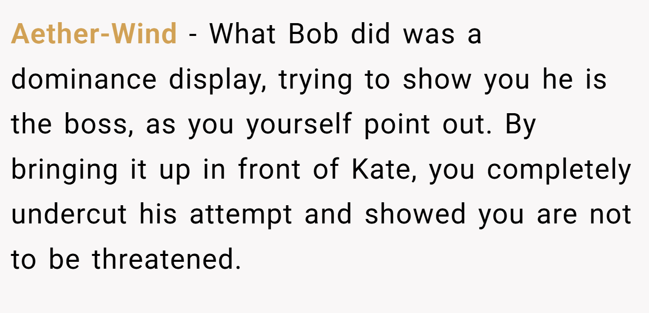 Aether-Wind - What Bob did was a dominance display, trying to show you he is the boss, as you yourself point out. By bringing it up in front of Kate, you completely undercut his attempt and showed you are not to be threatened.