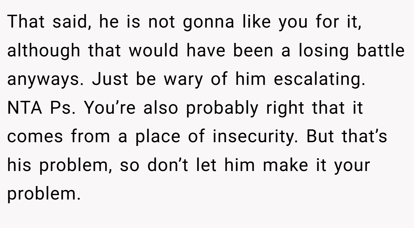 That said, he is not gonna like you for it, although that would have been a losing battle anyways. Just be wary of him escalating. NTA Ps. You’re also probably right that it comes from a place of insecurity. But that’s his problem, so don’t let him make it your problem.
