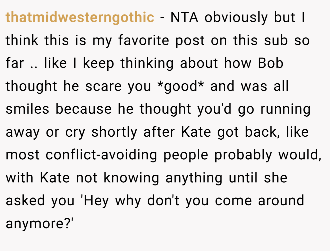 thatmidwesterngothic - NTA obviously but I think this is my favorite post on this sub so far .. like I keep thinking about how Bob thought he scare you *good* and was all smiles because he thought you'd go running away or cry shortly after Kate got back, like most conflict-avoiding people probably would, with Kate not knowing anything until she asked you 'Hey why don't you come around anymore?'