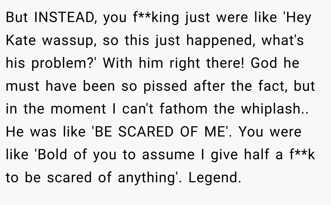 But INSTEAD, you f**king just were like 'Hey Kate wassup, so this just happened, what's his problem?' With him right there! God he must have been so pissed after the fact, but in the moment I can't fathom the whiplash.. He was like 'BE SCARED OF ME'. You were like 'Bold of you to assume I give half a f**k to be scared of anything'. Legend.