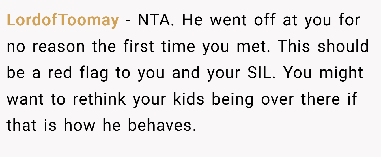 LordofToomay - NTA. He went off at you for no reason the first time you met. This should be a red flag to you and your SIL. You might want to rethink your kids being over there if that is how he behaves.
