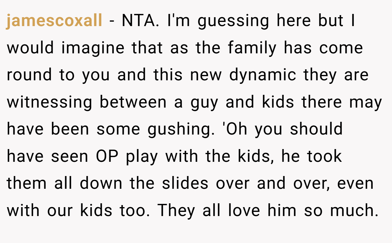 jamescoxall - NTA. I'm guessing here but I would imagine that as the family has come round to you and this new dynamic they are witnessing between a guy and kids there may have been some gushing. 'Oh you should have seen OP play with the kids, he took them all down the slides over and over, even with our kids too. They all love him so much.