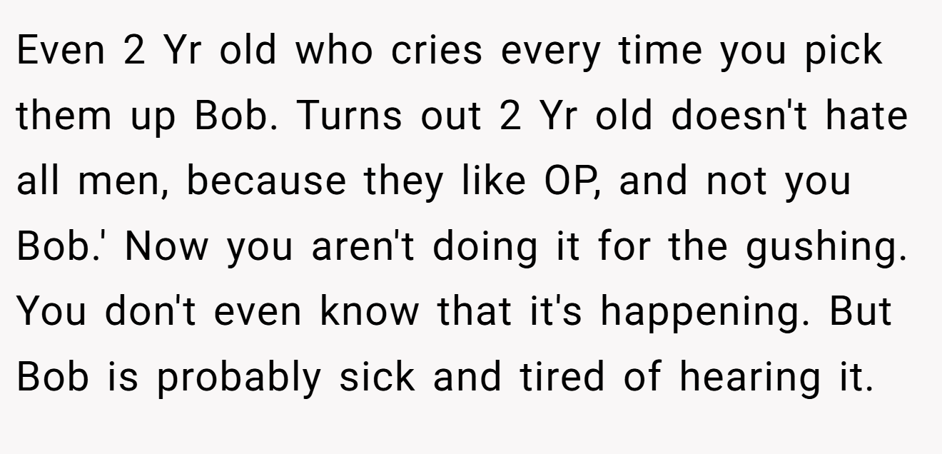 Even 2 Yr old who cries every time you pick them up Bob. Turns out 2 Yr old doesn't hate all men, because they like OP, and not you Bob.' Now you aren't doing it for the gushing. You don't even know that it's happening. But Bob is probably sick and tired of hearing it.