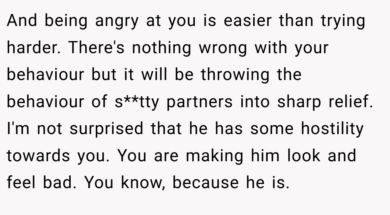 And being angry at you is easier than trying harder. There's nothing wrong with your behaviour but it will be throwing the behaviour of s**tty partners into sharp relief. I'm not surprised that he has some hostility towards you. You are making him look and feel bad. You know, because he is.