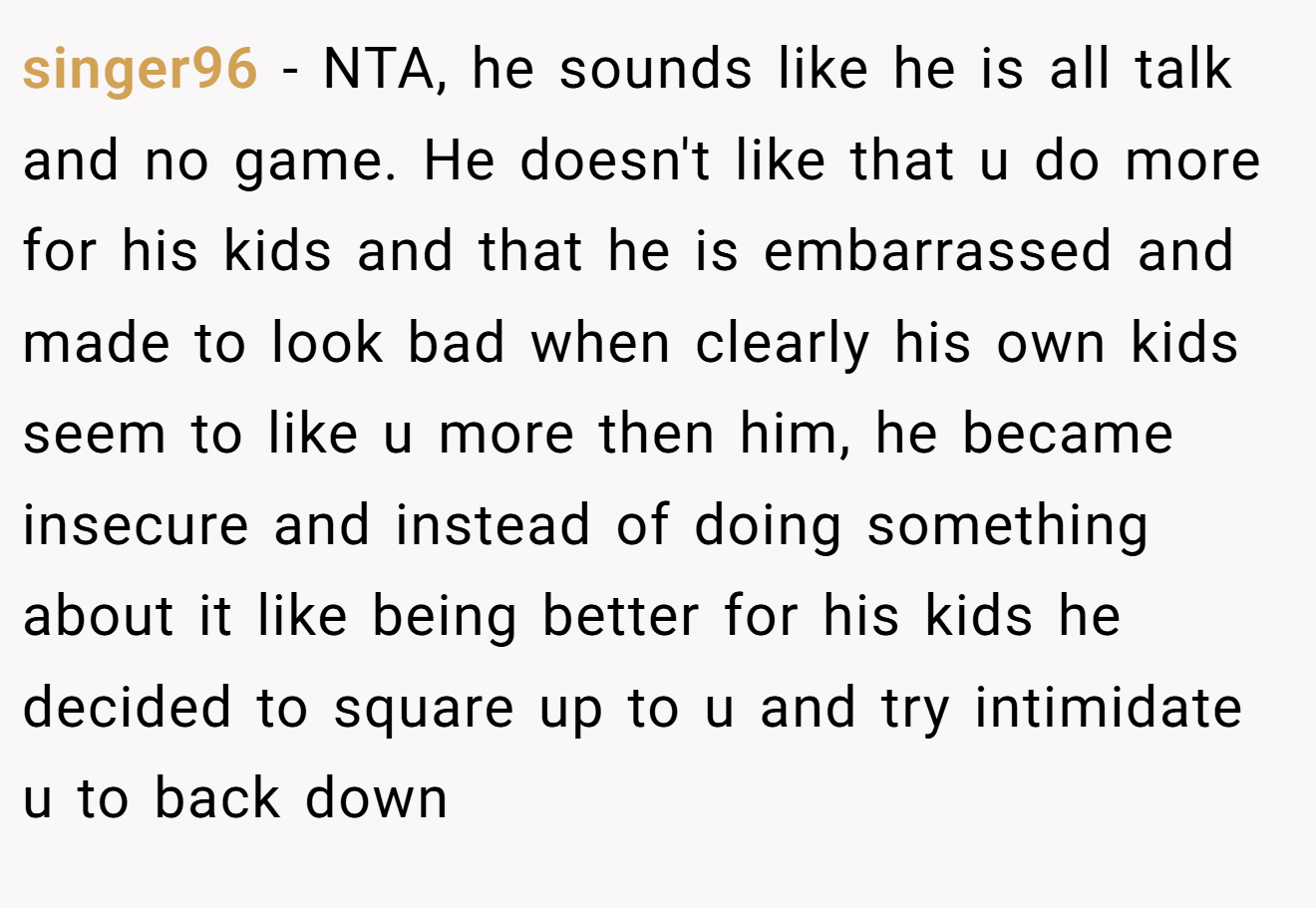singer96 - NTA, he sounds like he is all talk and no game. He doesn't like that u do more for his kids and that he is embarrassed and made to look bad when clearly his own kids seem to like u more then him, he became insecure and instead of doing something about it like being better for his kids he decided to square up to u and try intimidate u to back down