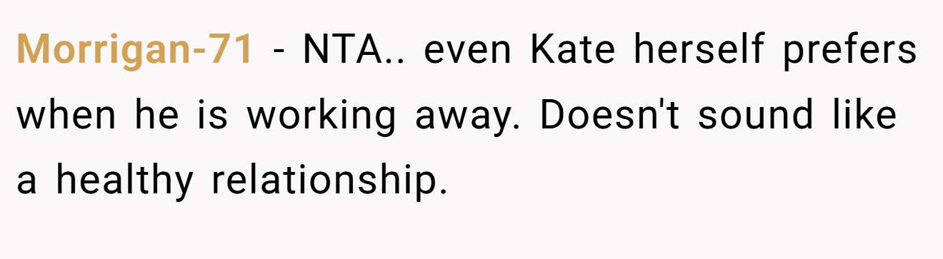Morrigan-71 - NTA.. even Kate herself prefers when he is working away. Doesn't sound like a healthy relationship.