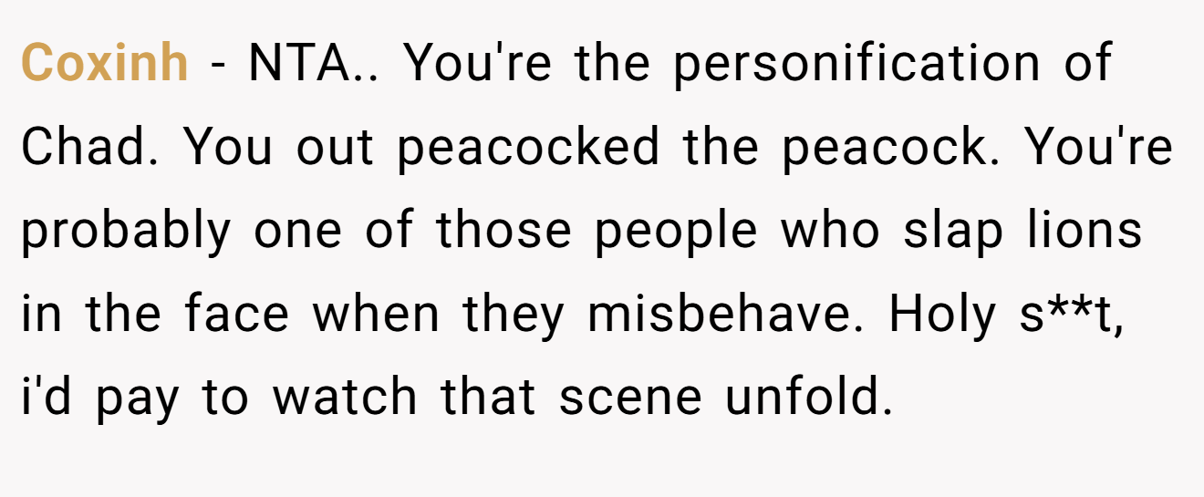 Coxinh - NTA.. You're the personification of Chad. You out peacocked the peacock. You're probably one of those people who slap lions in the face when they misbehave. Holy s**t, i'd pay to watch that scene unfold.