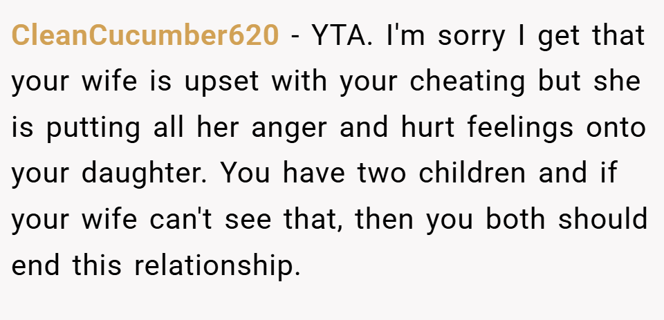 CleanCucumber620 − YTA. I'm sorry I get that your wife is upset with your cheating but she is putting all her anger and hurt feelings onto your daughter. You have two children and if your wife can't see that, then you both should end this relationship.
