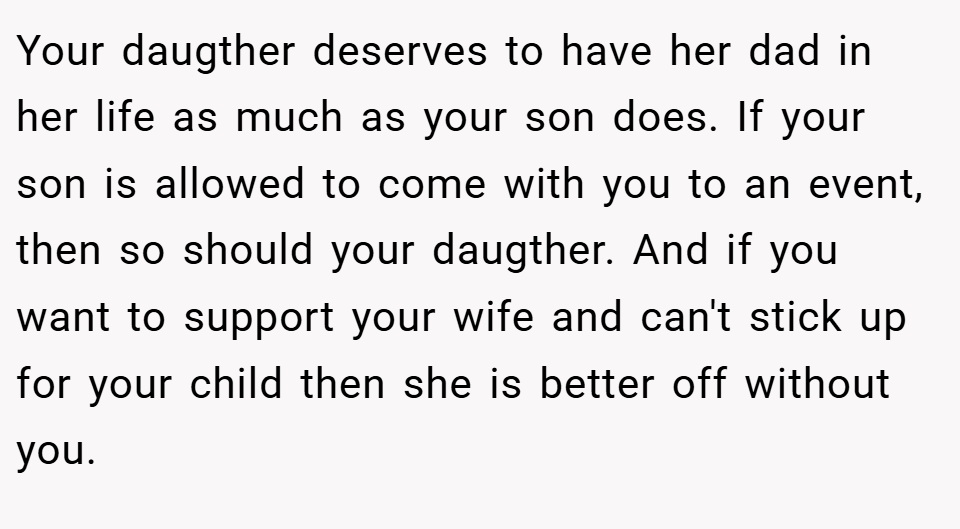 Your daugther deserves to have her dad in her life as much as your son does. If your son is allowed to come with you to an event, then so should your daugther. And if you want to support your wife and can't stick up for your child then she is better off without you.