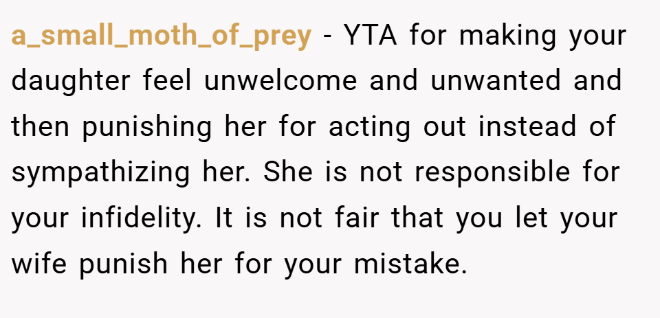 a_small_moth_of_prey − YTA for making your daughter feel unwelcome and unwanted and then punishing her for acting out instead of sympathizing her. She is not responsible for your infidelity. It is not fair that you let your wife punish her for your mistake.