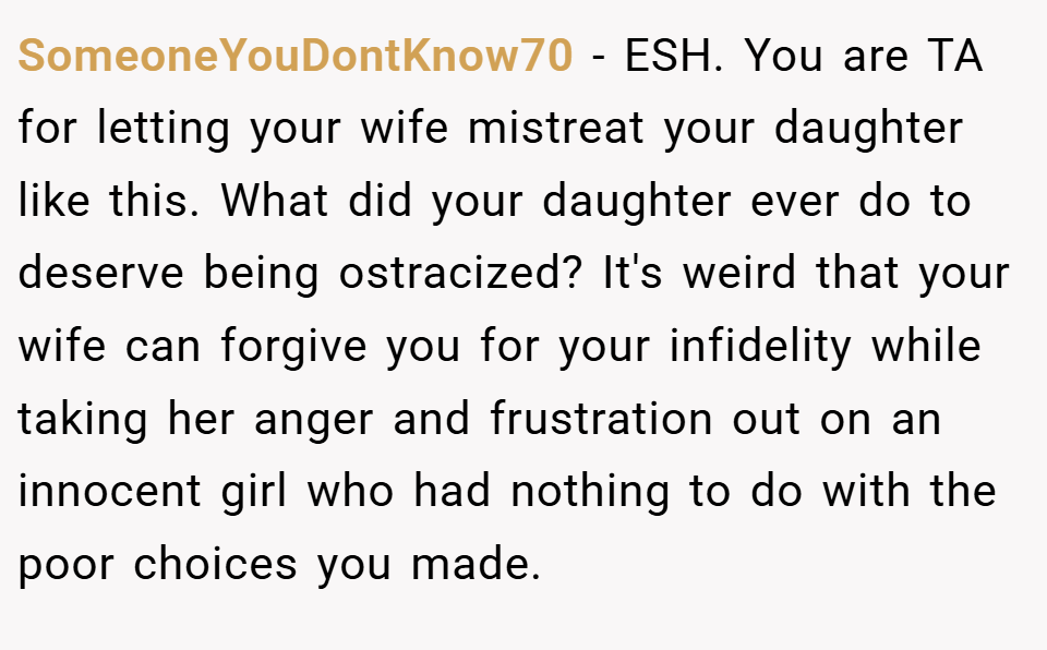 SomeoneYouDontKnow70 − ESH. You are TA for letting your wife mistreat your daughter like this. What did your daughter ever do to deserve being ostracized? It's weird that your wife can forgive you for your infidelity while taking her anger and frustration out on an innocent girl who had nothing to do with the poor choices you made.