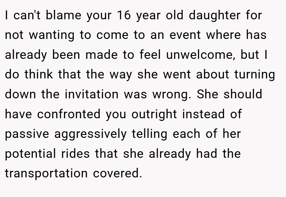 I can't blame your 16 year old daughter for not wanting to come to an event where has already been made to feel unwelcome, but I do think that the way she went about turning down the invitation was wrong. She should have confronted you outright instead of passive aggressively telling each of her potential rides that she already had the transportation covered.
