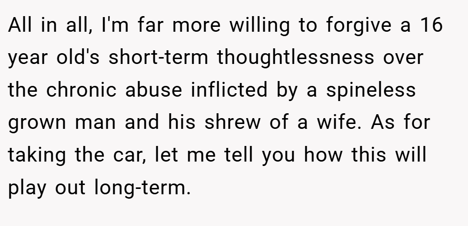 All in all, I'm far more willing to forgive a 16 year old's short-term thoughtlessness over the chronic abuse inflicted by a spineless grown man and his shrew of a wife. As for taking the car, let me tell you how this will play out long-term.