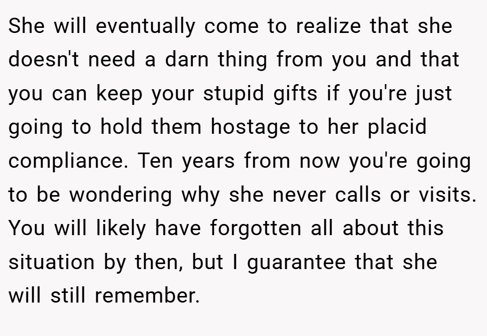 She will eventually come to realize that she doesn't need a darn thing from you and that you can keep your stupid gifts if you're just going to hold them hostage to her placid compliance. Ten years from now you're going to be wondering why she never calls or visits. You will likely have forgotten all about this situation by then, but I guarantee that she will still remember.
