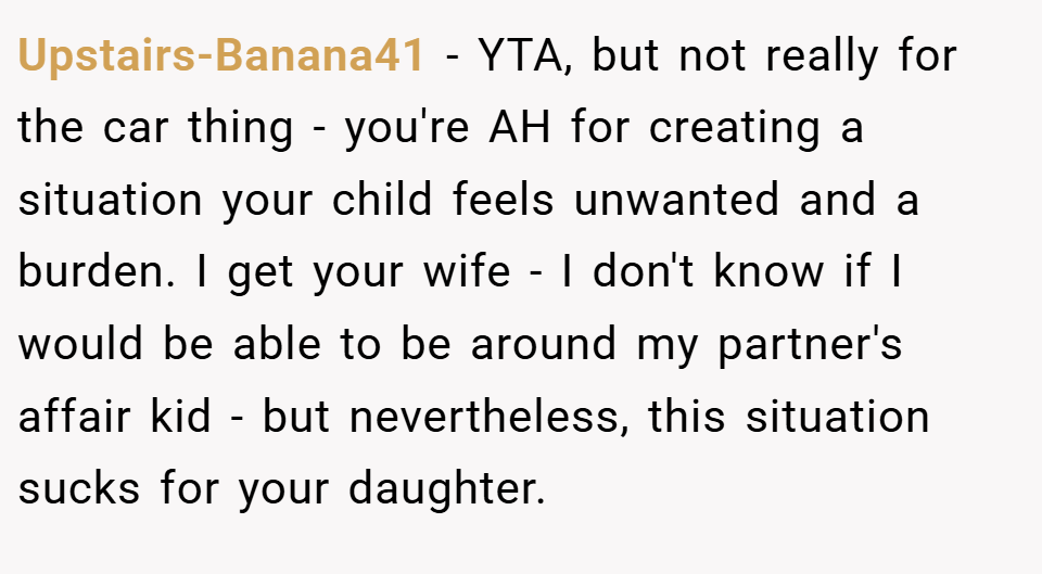 Upstairs-Banana41 − YTA, but not really for the car thing - you're AH for creating a situation your child feels unwanted and a burden. I get your wife - I don't know if I would be able to be around my partner's affair kid - but nevertheless, this situation sucks for your daughter.
