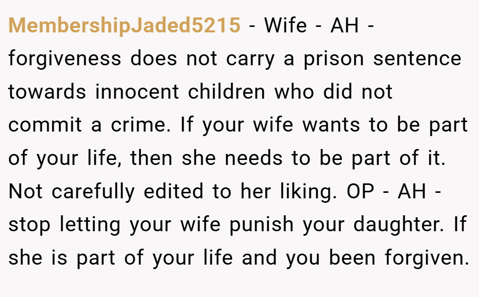 MembershipJaded5215 − Wife - AH - forgiveness does not carry a prison sentence towards innocent children who did not commit a crime. If your wife wants to be part of your life, then she needs to be part of it. Not carefully edited to her liking. OP - AH - stop letting your wife punish your daughter. If she is part of your life and you been forgiven.