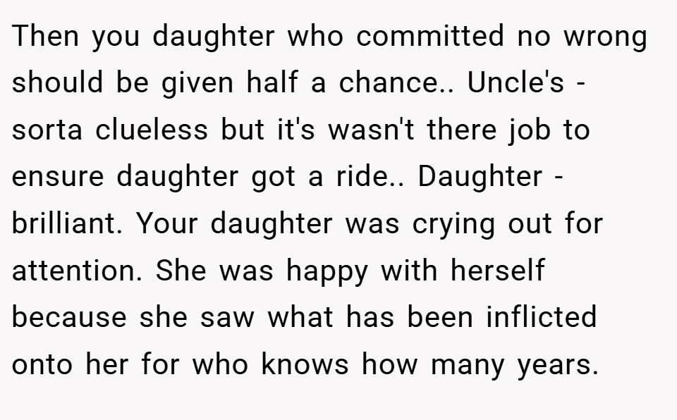 Then you daughter who committed no wrong should be given half a chance.. Uncle's - sorta clueless but it's wasn't there job to ensure daughter got a ride.. Daughter - brilliant. Your daughter was crying out for attention. She was happy with herself because she saw what has been inflicted onto her for who knows how many years.