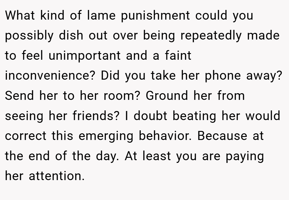 What kind of lame punishment could you possibly dish out over being repeatedly made to feel unimportant and a faint inconvenience? Did you take her phone away? Send her to her room? Ground her from seeing her friends? I doubt beating her would correct this emerging behavior. Because at the end of the day. At least you are paying her attention.