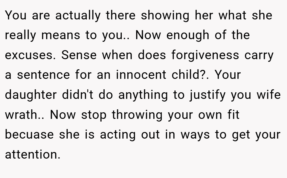 You are actually there showing her what she really means to you.. Now enough of the excuses. Sense when does forgiveness carry a sentence for an innocent child?. Your daughter didn't do anything to justify you wife wrath.. Now stop throwing your own fit becuase she is acting out in ways to get your attention.