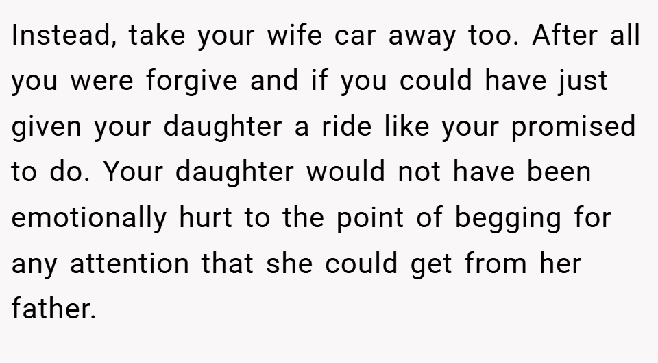 Instead, take your wife car away too. After all you were forgive and if you could have just given your daughter a ride like your promised to do. Your daughter would not have been emotionally hurt to the point of begging for any attention that she could get from her father.