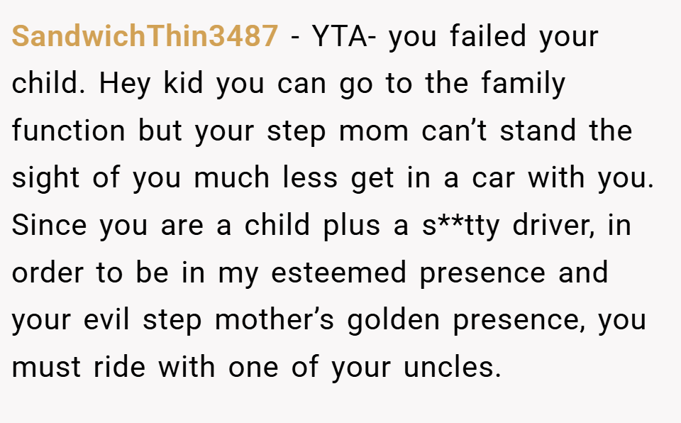 SandwichThin3487 − YTA- you failed your child. Hey kid you can go to the family function but your step mom can’t stand the sight of you much less get in a car with you. Since you are a child plus a s**tty driver, in order to be in my esteemed presence and your evil step mother’s golden presence, you must ride with one of your uncles.