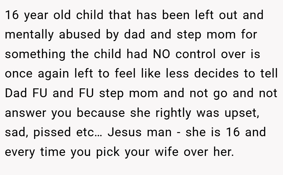 16 year old child that has been left out and mentally abused by dad and step mom for something the child had NO control over is once again left to feel like less decides to tell Dad FU and FU step mom and not go and not answer you because she rightly was upset, sad, pissed etc… Jesus man - she is 16 and every time you pick your wife over her.
