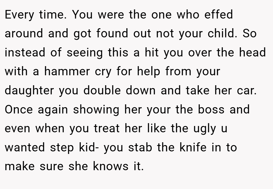 Every time. You were the one who effed around and got found out not your child. So instead of seeing this a hit you over the head with a hammer cry for help from your daughter you double down and take her car. Once again showing her your the boss and even when you treat her like the ugly u wanted step kid- you stab the knife in to make sure she knows it.