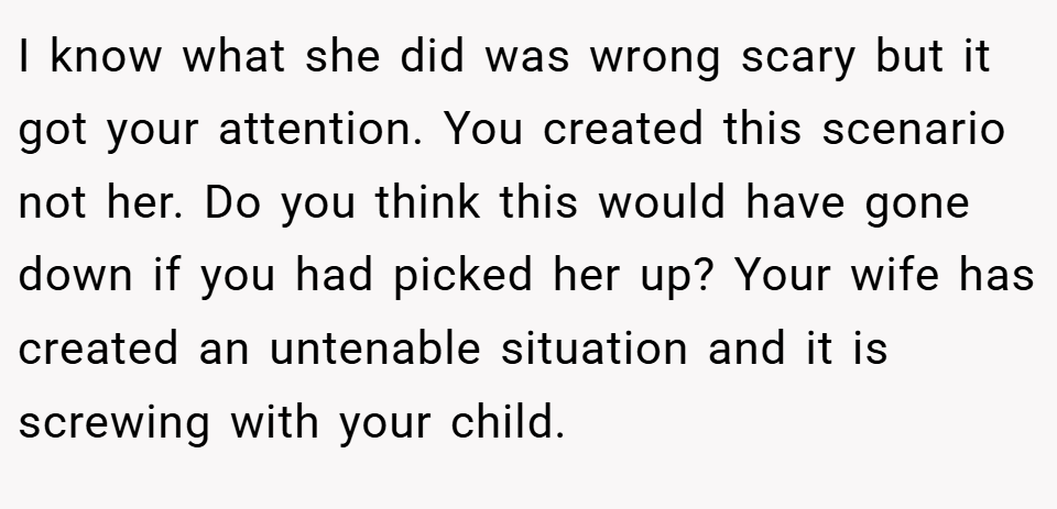 I know what she did was wrong scary but it got your attention. You created this scenario not her. Do you think this would have gone down if you had picked her up? Your wife has created an untenable situation and it is screwing with your child.