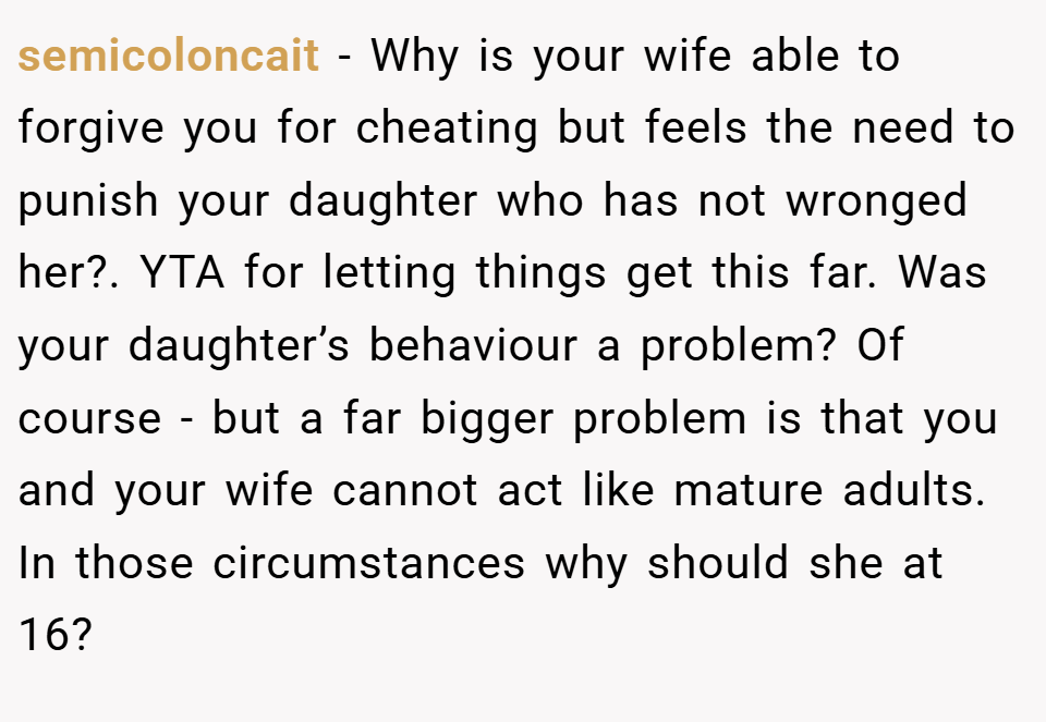 semicoloncait − Why is your wife able to forgive you for cheating but feels the need to punish your daughter who has not wronged her?. YTA for letting things get this far. Was your daughter’s behaviour a problem? Of course - but a far bigger problem is that you and your wife cannot act like mature adults. In those circumstances why should she at 16?