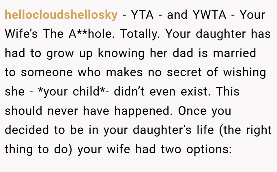 hellocloudshellosky − YTA - and YWTA - Your Wife’s The A**hole. Totally. Your daughter has had to grow up knowing her dad is married to someone who makes no secret of wishing she - *your child*- didn’t even exist. This should never have happened. Once you decided to be in your daughter’s life (the right thing to do) your wife had two options:
