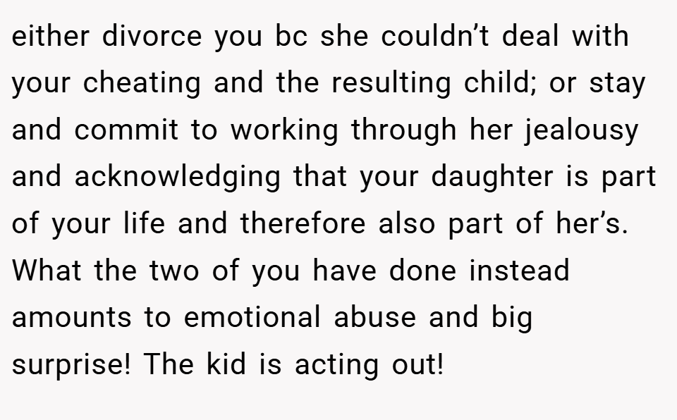 either divorce you bc she couldn’t deal with your cheating and the resulting child; or stay and commit to working through her jealousy and acknowledging that your daughter is part of your life and therefore also part of her’s. What the two of you have done instead amounts to emotional abuse and big surprise! The kid is acting out!