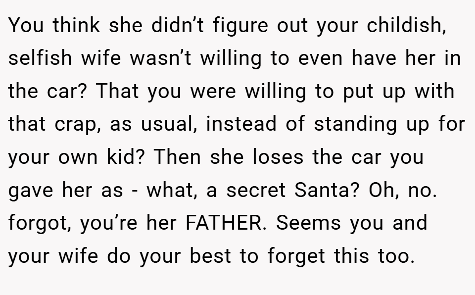 You think she didn’t figure out your childish, selfish wife wasn’t willing to even have her in the car? That you were willing to put up with that crap, as usual, instead of standing up for your own kid? Then she loses the car you gave her as - what, a secret Santa? Oh, no. forgot, you’re her FATHER. Seems you and your wife do your best to forget this too.