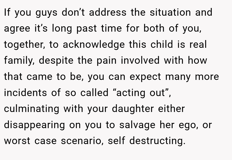 If you guys don’t address the situation and agree it’s long past time for both of you, together, to acknowledge this child is real family, despite the pain involved with how that came to be, you can expect many more incidents of so called “acting out”, culminating with your daughter either disappearing on you to salvage her ego, or worst case scenario, self destructing.